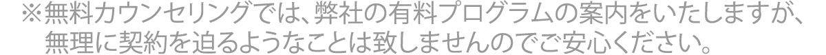 ※	無料カウンセリングでは、弊社の有料プログラムの案内をいたしますが、無理に契約を迫るようなことは致しませんのでご安心ください。